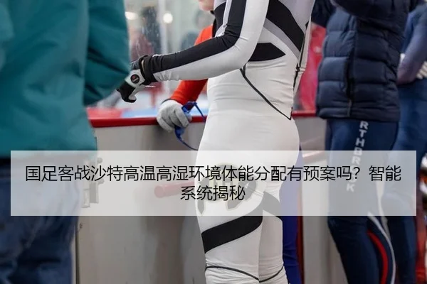 国足客战沙特高温高湿环境体能分配有预案吗？智能系统揭秘